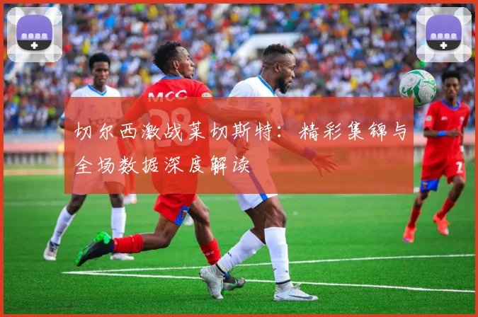 切尔西激战莱切斯特：精彩集锦与全场数据深度解读