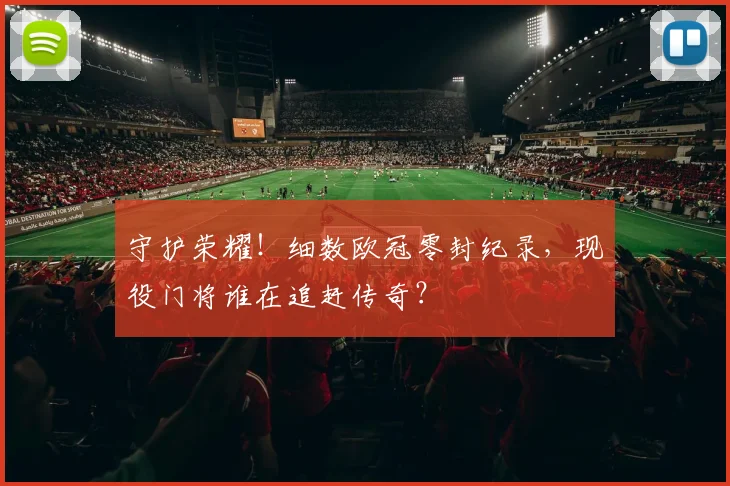 守护荣耀!细数欧冠零封纪录,现役门将谁在追赶传奇?