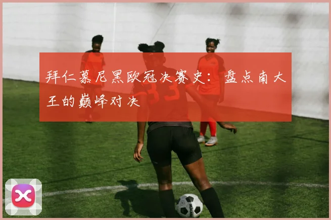 拜仁慕尼黑欧冠决赛史：盘点南大王的巅峰对决