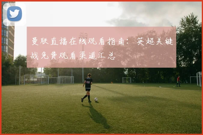 曼联直播在线观看指南：英超关键战免费观看渠道汇总
