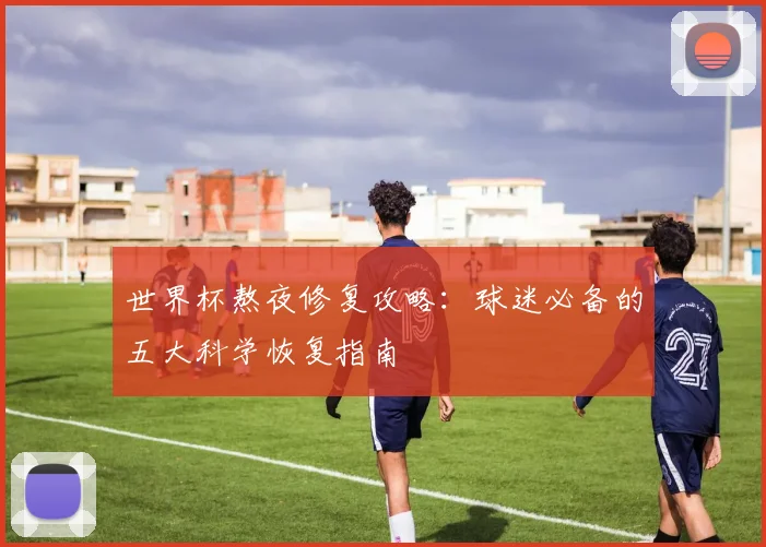 世界杯熬夜修复攻略：球迷必备的五大科学恢复指南