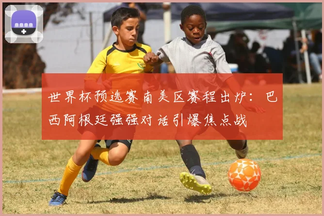 世界杯预选赛南美区赛程出炉：巴西阿根廷强强对话引爆焦点战