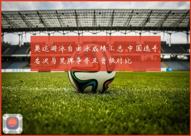 奥运游泳自由泳成绩汇总 中国选手名次与奖牌争夺及晋级对比